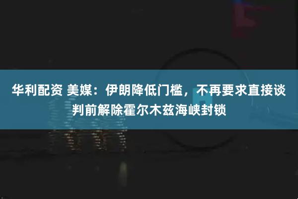 华利配资 美媒：伊朗降低门槛，不再要求直接谈判前解除霍尔木兹海峡封锁