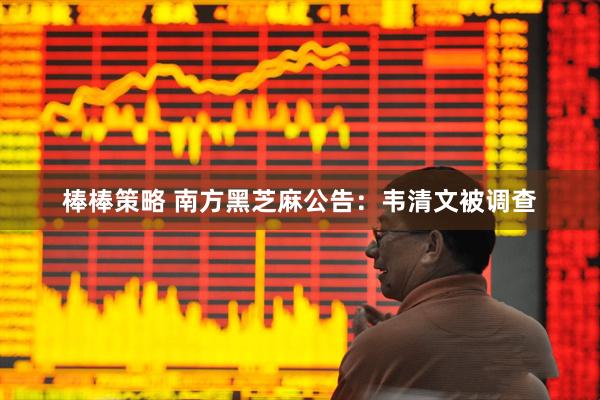 棒棒策略 南方黑芝麻公告：韦清文被调查